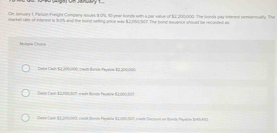 090 (Alge) On January 1..
On January 1, Parson Freight Company issues 8.0%, 10-year bonds with a par value of $2,200,000. The bonds pay interest semiannually. The
market rate of interest is 9.0% and the bond selling price was $2,050,507. The bond issuance should be recorded as:
Multiple Cholce
Debit Cash $2,200,000; credit Bonds Payable $2,200,000.
Debit Cash $2,050,507; credit Bonds Payable $2,050,507
Debit Cash $2,200,000; credit Bonds Payable $2,050,507; credit Discount on Bonds Payable $149,493.