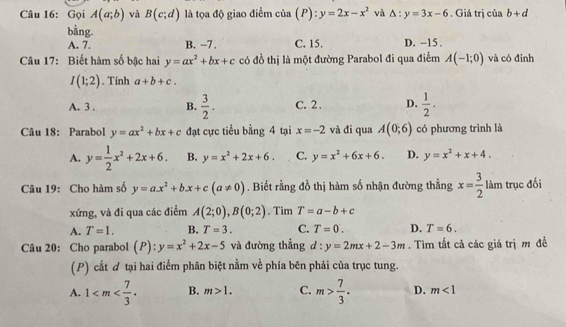 Gọi A(a;b) và B(c;d) là tọa độ giao điểm cia(P):y=2x-x^2 và △ :y=3x-6. Giá trị ciab+d
bằng. D. -15 .
A. 7. B. −7 . C. 15.
Câu 17: Biết hàm số bậc hai y=ax^2+bx+c có đồ thị là một đường Parabol đi qua điểm A(-1;0) và có đỉnh
I(1;2). Tính a+b+c.
A. 3 . B.  3/2 . C. 2 . D.  1/2 .
Câu 18: Parabol y=ax^2+bx+c đạt cực tiểu bằng 4 tại x=-2 và đi qua A(0;6) có phương trình là
A. y= 1/2 x^2+2x+6. B. y=x^2+2x+6. C. y=x^2+6x+6. D. y=x^2+x+4.
Câu 19: Cho hàm số y=ax^2+bx+c(a!= 0). Biết rằng đồ thị hàm số nhận đường thẳng x= 3/2  làm trục đối
xứng, và đi qua các điểm A(2;0),B(0;2). Tìm T=a-b+c
A. T=1. B. T=3. C. T=0. D. T=6.
Câu 20: Cho parabol (P):y=x^2+2x-5 và đường thắng d:y=2mx+2-3m. Tìm tất cả các giá trị m đề
(P) cắt đ tại hai điểm phân biệt nằm về phía bên phải của trục tung.
A. 1 B. m>1. C. m> 7/3 . D. m<1</tex>