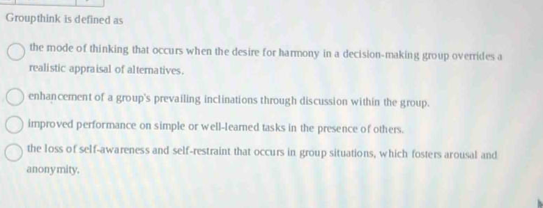 Groupthink is defined as
the mode of thinking that occurs when the desire for harmony in a decision-making group overrides a
realistic appraisal of alternatives.
enhancement of a group's prevailing inclinations through discussion within the group.
improved performance on simple or well-leamed tasks in the presence of others.
the loss of self-awareness and self-restraint that occurs in group situations, which fosters arousal and
anonymity.