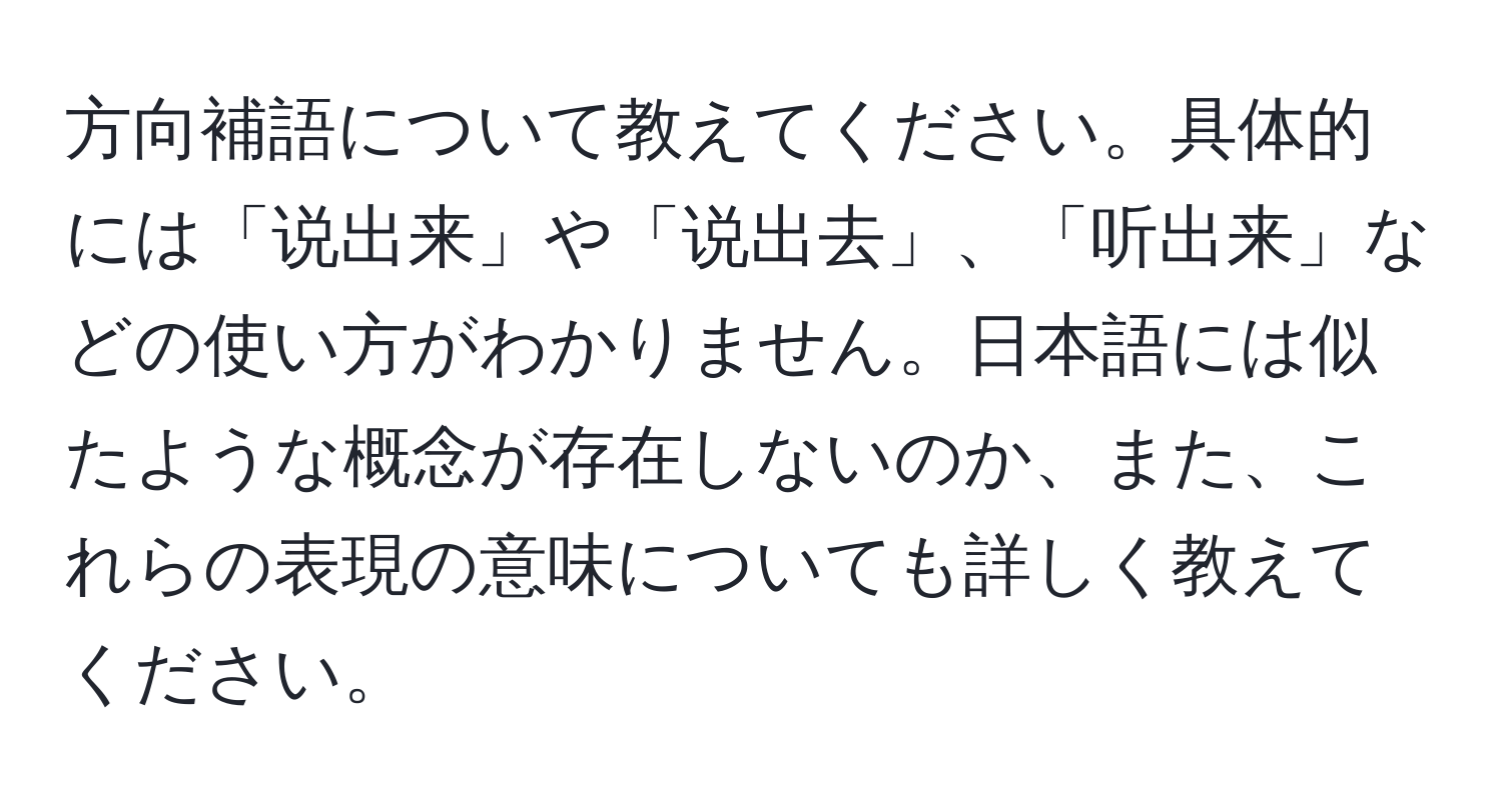 方向補語について教えてください。具体的には「说出来」や「说出去」、「听出来」などの使い方がわかりません。日本語には似たような概念が存在しないのか、また、これらの表現の意味についても詳しく教えてください。