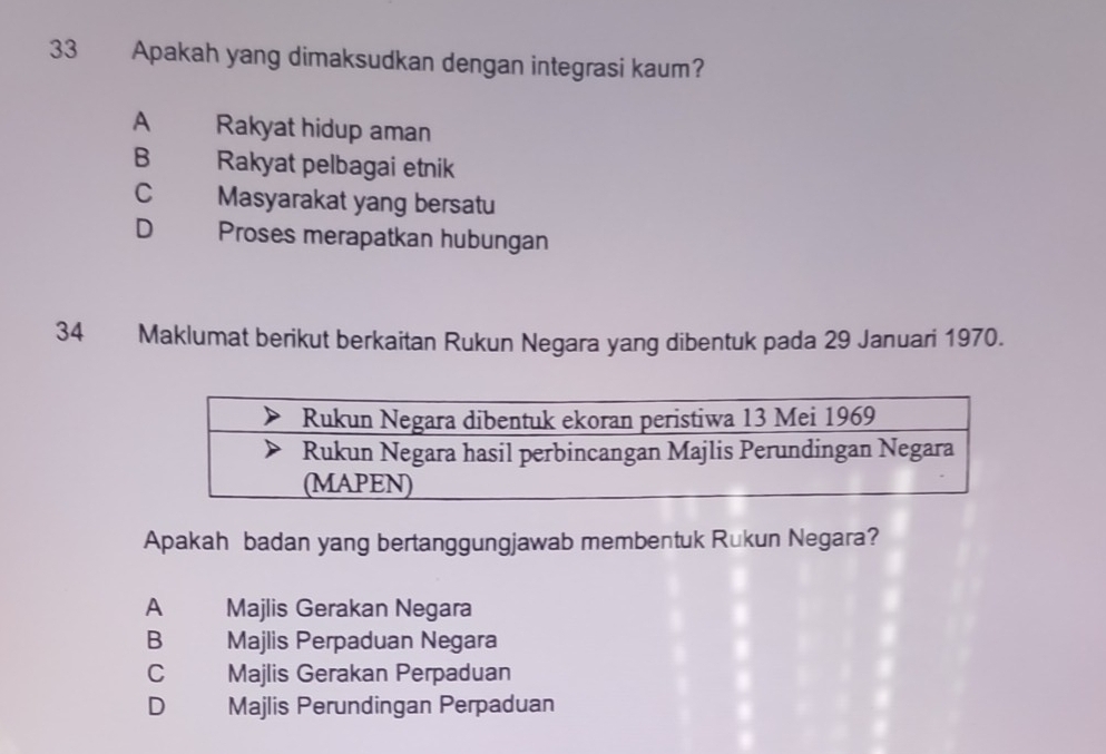 Apakah yang dimaksudkan dengan integrasi kaum?
A Rakyat hidup aman
B Rakyat pelbagai etnik
C Masyarakat yang bersatu
D Proses merapatkan hubungan
34 Maklumat berikut berkaitan Rukun Negara yang dibentuk pada 29 Januari 1970.
Apakah badan yang bertanggungjawab membentuk Rukun Negara?
A Majlis Gerakan Negara
B Majlis Perpaduan Negara
cí£ Majlis Gerakan Perpaduan
D₹ Majlis Perundingan Perpaduan