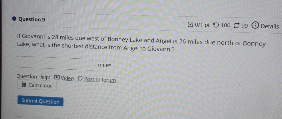 つ100 99 no Details 
If Giovanni is 28 miles due west of Bonney Lake and Angel is 26 miles due north of Bonney 
Lake, what is the shortest distance from Angel to Giovanni?
A∩ B+C) miles
Question Help: D Video D Post to forum 
Calculator 
Submit Question