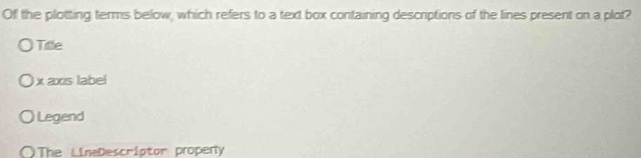 Of the plotting terms below, which refers to a text box containing descriptions of the lines present on a plot?
Title
x axis label
Legend
a The LineDescriptor propery