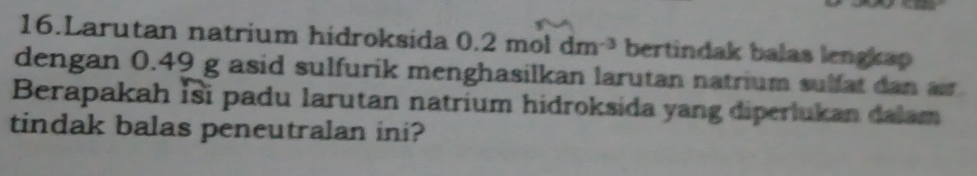 Larutan natrium hidroksida 0.2moldm^(-3) bertindak balas lengkap 
dengan 0.49 g asid sulfurik menghasilkan larutan natrium sulfat dan ar 
Berapakah İsi padu larutan natrium hidroksida yang diperlukan dalam 
tindak balas peneutralan ini?