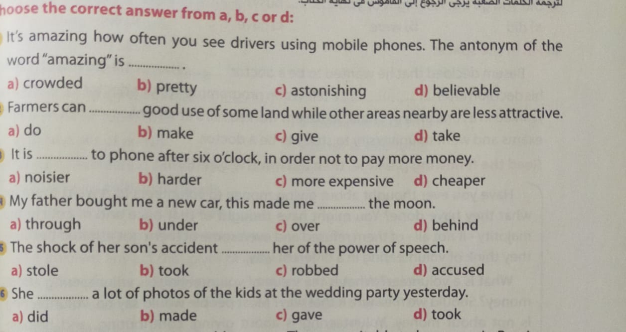 hoose the correct answer from a, b, c or d:
It's amazing how often you see drivers using mobile phones. The antonym of the
word “amazing” is_
.
a) crowded b) pretty c) astonishing d) believable
Farmers can_ good use of some land while other areas nearby are less attractive.
a) do b) make c) give d) take
It is_ to phone after six o'clock, in order not to pay more money.
a) noisier b) harder c) more expensive d) cheaper
My father bought me a new car, this made me_ the moon.
a) through b) under c) over d) behind
The shock of her son's accident_ her of the power of speech.
a) stole b) took c) robbed d) accused
⑥She _a lot of photos of the kids at the wedding party yesterday.
a) did b) made c) gave d) took