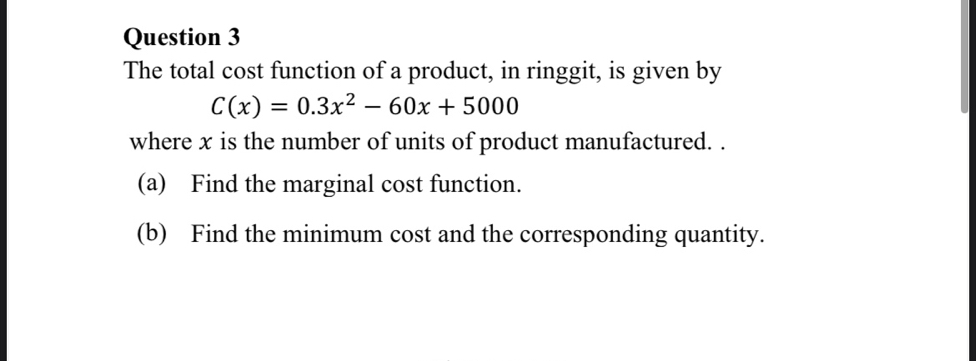 The total cost function of a product, in ringgit, is given by
C(x)=0.3x^2-60x+5000
where x is the number of units of product manufactured. . 
(a) Find the marginal cost function. 
(b) Find the minimum cost and the corresponding quantity.