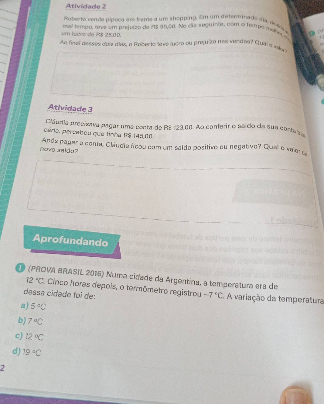 Atividade 2
Roberto vende pipoca em frente a um shopping. Em um determinado dia, devido
mal tempo, teve um prejuízo de R$ 95,00. No dia seguinte, com o tempo melhor, o
(V
um lucro de R$ 25,00.
12
Ao final desses dois dias, o Roberto teve lucro ou prejuízo nas vendas? Qual o valor? 17
Atividade 3
Cláudia precisava pagar uma conta de R$ 123,00. Ao conferir o saldo da sua conta ban
cária, percebeu que tinha R$ 145,00.
Após pagar a conta, Cláudia ficou com um saldo positivo ou negativo? Qual o valor do
novo saldo?
Aprofundando
1 (PROVA BRASIL 2016) Numa cidade da Argentina, a temperatura era de
12°C. Cinco horas depois, o termômetro registrou
dessa cidade foi de: -7°C. A variação da temperatura
a) 5°C
b) 7°C
c) 12°C
d) 19°C
2