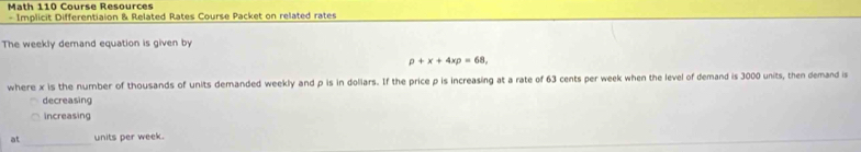 Math 110 Course Resources 
- Implicit Differentiaion & Related Rates Course Packet on related rates 
The weekly demand equation is given by
rho +x+4xrho =68, 
where x is the number of thousands of units demanded weekly and p is in doliars. If the price p is increasing at a rate of 63 cents per week when the level of demand is 3000 units, then demand is 
decreasing 
increasing 
at units per week.