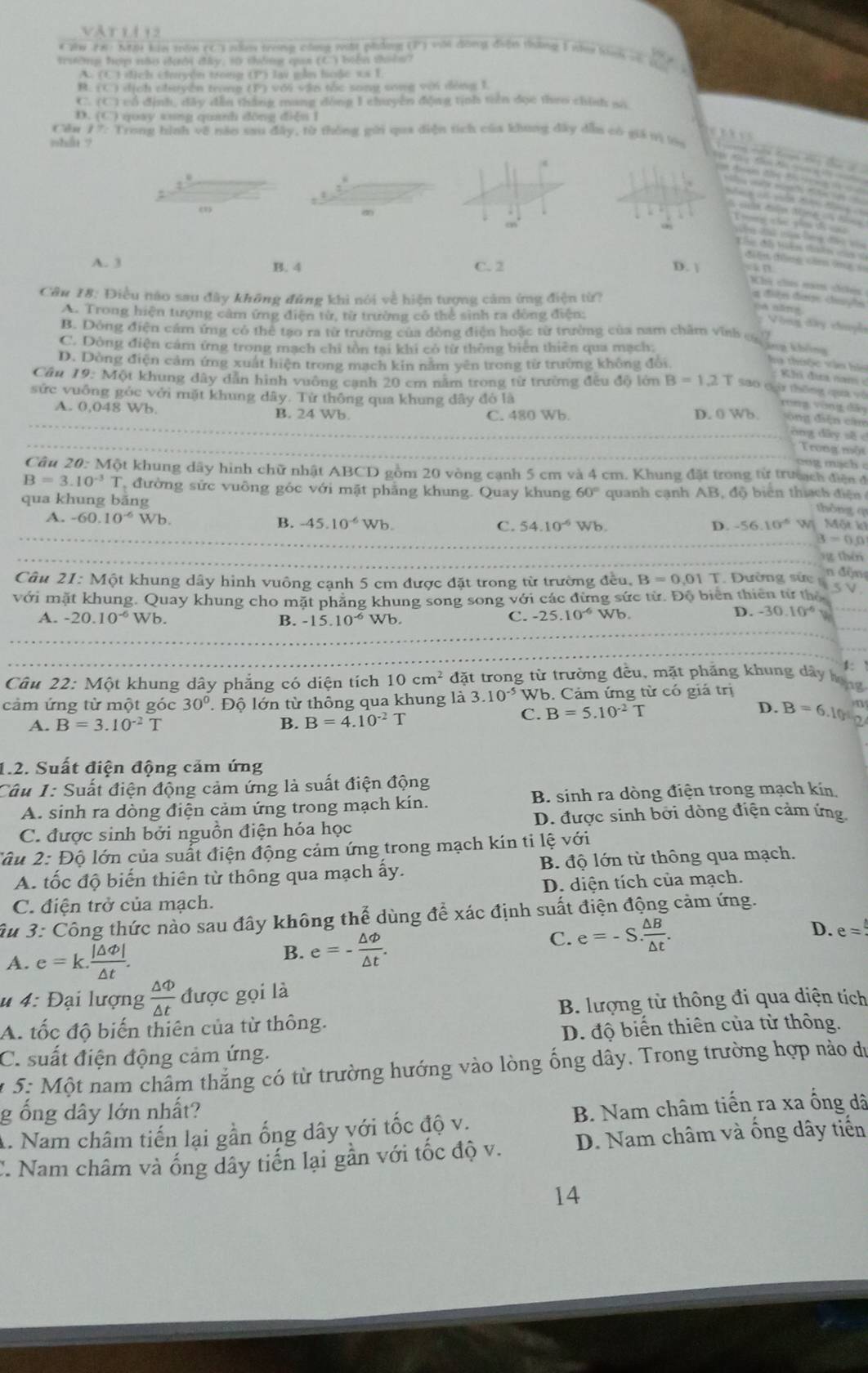 Vår 11 12
* 2W FR : KB khi trăn cC3 nm trong công vật phảng (P) với đồng điện tháng 1 ny tnh =
trường hợp não đười đây, s0 thống qua (C) biến tên? x
(1,1 *   ịch chuuyện trong (P) lai gần hoặc xa 1
(C) ị ch cluyên ten 0 với vận tốc song song với động 1
C (C) cổ định, dây đếu thắng mang đồng 1 chuyên động tịnh tiên đọc theo chính an
D. (C) quay sung quanh đông diễn l
Cău 77: Trong hình về năo sau đây, từ thông gửi qua diện tích của khung đây dẫu có giá m la
nhán y
H k t t  
    
nt dson ds t e     
a  pae e    
            
A M  N
T me c  yêu di c n ci tàn long đếi va
điễn đông că ômg s
A. 3 B. 4 C. 2 D. | an
Khi chaa năm câúy
Câu 18: Điều nào sau đây không đúng khi nói về hiện tượng cảm ứng điện từ?
a điện đượ daçhs
A. Trong hiện tượng cảm ứng điện từ, từ trường có thể sinh ra đông điện:
cà năng Vòng đây chuyl
B. Dông điện cảm ứng có thể tạo ra từ trường của dồng điện hoặc từ trường của nam chăm vinh ng  th
C. Dòng điện cảm ứng trong mạch chi tồn tại khi có từ thông biên thiên qua mạch:
D. Dòng điện cảm ứng xuất hiện trong mạch kin năm yên trong từ trường không đổi
ha thưộc vận ho
Câu 19: Một khung dây dân hình vường cạnh 20 cm năm trong từ trường đều độ lớn B=1.2T S30 qár thōng qua vò
sức vuống góc với mặt khung dây. Từ thông qua khung dây đỏ là
rong vòng đã
_
A. 0,048 Wb. B. 24 Wb. C. 480 Wb. D. 0 Wb. ông diễn câu
_
_
óng dāy sǎ c
Trong một
Câu 20: Một khung dây hình chữ nhật ABCD gồm 20 vòng cạnh 5 cm và 4 cm. Khung đặt trong từ trưạch điện đ
B=3.10^(-3)T đường sức vuông góc với mặt phẳng khung. Quay khung 60°
qua khung băng  quanh cạnh AB, độ biên thía ch  đi 
thông q
A. -60.10^(-6) Wb B. -45.10^(-6)Wb. C. 54.10^(-6)Wb -56.10^(-6) W Một k
D.
3=0.0
_
g thêi
n độn
Câu 21: Một khung dây hình vuông cạnh 5 cm được đặt trong từ trường đều, B=0.01T T. Đường sức 
với mặt khung. Quay khung cho mặt phẳng khung song song với các đừng sức từ. Độ biên thiên từ thể 5V
B.
C. -25.10^(-6) D. -30.10^(-6)
A. -20.10^(-6) Wb -15.10^(-6) w ) Wb.
5
Câu 22: Một khung dây phẳng có diện tích 10cm^2 đặt trong từ trường đều, mặt phảng khung dây hong
cảm ứng từ một góc 30°. Độ lớn từ thông qua khung là 3.10^(-5) W b. Cảm ứng từ có giá trị
A. B=3.10^(-2)T B. B=4.10^(-2)T
C. B=5.10^(-2)T D. B=6.10° n
1.2. Suất điện động cảm ứng
Câu 1: Suất điện động cảm ứng là suất điện động
A. sinh ra dòng điện cảm ứng trong mạch kín. B. sinh ra dòng điện trong mạch kín
C. được sinh bởi nguồn điện hóa học D. được sinh bởi dòng điện cảm ứng.
2âu 2: Độ lớn của suất điện động cảm ứng trong mạch kín ti lệ với
A. tốc độ biến thiên từ thông qua mạch ấy. B. độ lớn từ thông qua mạch.
D. diện tích của mạch.
C. điện trở của mạch.
âu 3: Công thức nào sau đây không thể dùng để xác định suất điện động cảm ứng.
B. e=- △ Phi /△ t .
C. e=-S. △ B/△ t . D. e=
A. e=k. |△ varnothing |/△ t .
u 4: Đại lượng  △ Phi /△ t  được gọi là
A. tốc độ biến thiên của từ thông. B. lượng từ thông đi qua diện tích
D. độ biến thiên của từ thông.
C. suất điện động cảm ứng.
* 5: Một nam châm thắng có từ trường hướng vào lòng ống dây. Trong trường hợp nào du
g ổng dây lớn nhất?
A. Nam châm tiến lại gần ống dây với tốc độ v. B. Nam châm tiến ra xa ống dã
: Nam châm và ống dây tiến lại gần với tốc độ v. D. Nam châm và ống dây tiến
14