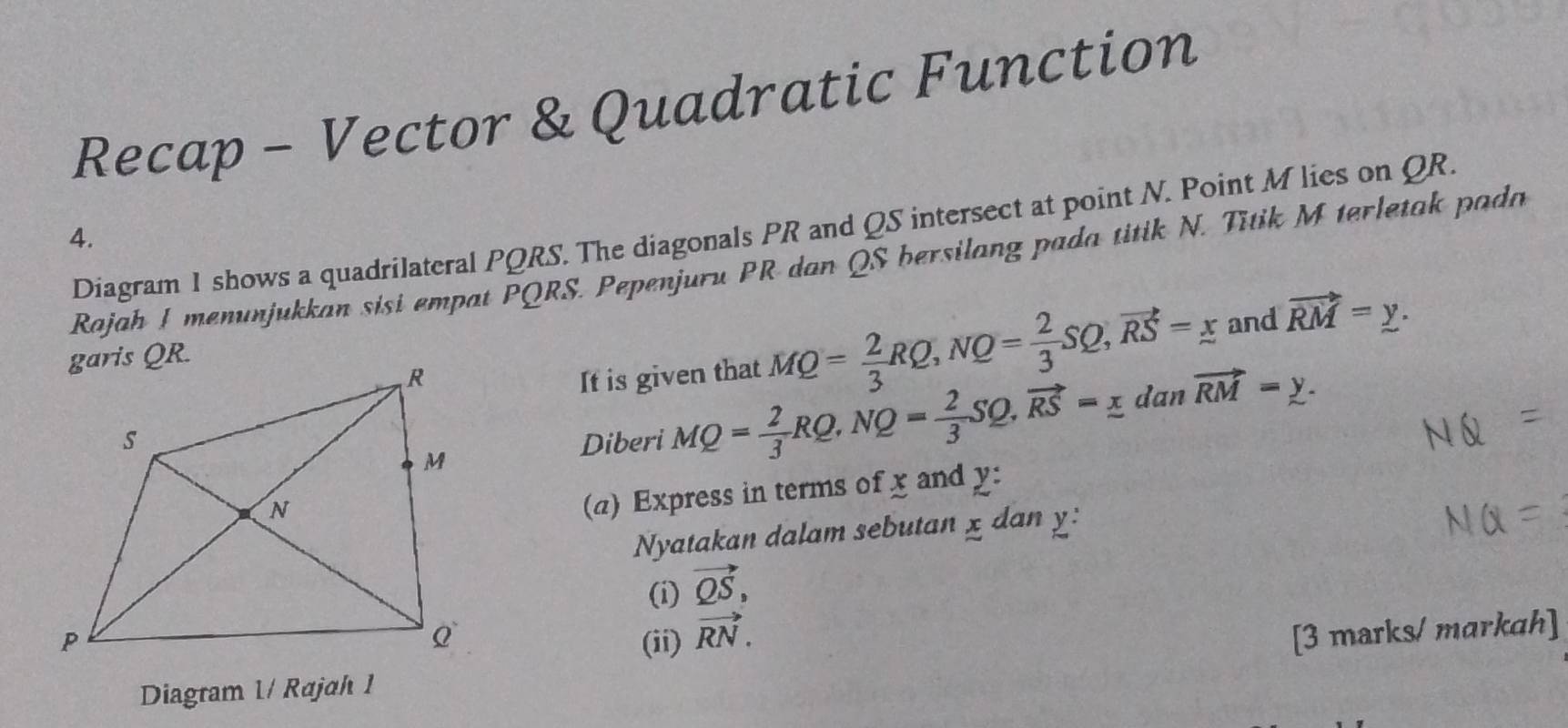 Recap - Vector & Quadratic Function 
Diagram 1 shows a quadrilateral PQRS. The diagonals PR and QS intersect at point N. Point M lies on QR. 
4. 
Rajah I menunjukkan sisi empat PQRS. Pepenjuru PR dan QS bersilang pada titik N. Titik M terletak pada 
and 
It is given that MQ= 2/3 RQ, NQ= 2/3 SQ, vector RS=_ x vector RM=y. 
Diberi MQ= 2/3 RQ, NQ= 2/3 SQ, vector RS=_ x
dar 1 vector RM=y. 
(a) Express in terms of x and y : 
Nyatakan dalam sebutan x dan y : 
(i) vector QS, 
(ii) vector RN. 
Diagram 1/ Rajah 1 [3 marks/ markah]