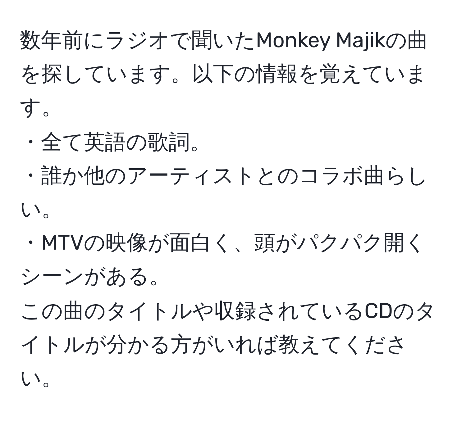 数年前にラジオで聞いたMonkey Majikの曲を探しています。以下の情報を覚えています。  
・全て英語の歌詞。  
・誰か他のアーティストとのコラボ曲らしい。  
・MTVの映像が面白く、頭がパクパク開くシーンがある。  
この曲のタイトルや収録されているCDのタイトルが分かる方がいれば教えてください。