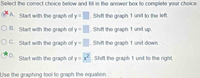 Select the correct choice below and fill in the answer box to complete your choice.
A. Start with the graph of y=□. Shift the graph 1 unit to the left.
B. Start with the graph of y=□. Shift the graph 1 unit up.
C. Start with the graph of y=□ Shift the graph 1 unit down.
D. Start with the graph of y=x^2. Shift the graph 1 unit to the right.
Use the graphing tool to graph the equation.