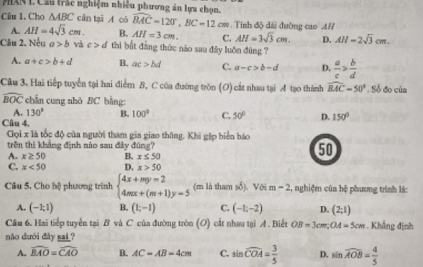 PHAN L Cầu trắc nghiệm nhiều phương án lựa chọn.
Câu 1. Cho △ ABC cân tại A có widehat BAC=120°,BC=12cm. Tinh độ dài đường cao AR
A. AH=4sqrt(3)cm. B. AH=3cm. C. AH=3sqrt(3)cm. D. AH=2sqrt(3)cm.
Câu 2. Nếu a>b và c>d thi bắt đẳng thức nào sau đây luôn đùng ?
A. a+c>b+d B, ac>bd C. a-c>b-d D,  a/c > b/d 
Câu 3. Hai tiếp tuyển tại hai điểm B, C của đường tròn (O) cất nhau tại A tạo thành widehat BAC=50° , Số đo cùn
widehat BOC chẩn cung nhỏ BC bằng:
A. 130° B. 100° C. 50° D. 150°
Câu 4.
Gọi x là tốc độ của người tham gia giao thông. Khi gặp biển báo
trên thì khẳng định nào sau đây đúng? 50
A. x≥ 50 B. x≤ 50
C. x<50</tex> D. x>50
Câu 5. Cho bệ phương trình beginarrayl 4x+my=2 4mx+(m+1)y=5endarray. (m là tham số).Với m=2 2, nghiệm của bệ phương trình là:
A. (-1;1) B. (1;-1) C. (-1;-2) D. (2;1)
Câu 6. Hai tiếp tuyển tại B và C của đường tròn (O) cất nhau tại A. Biết OB=3cm;OA=5cm Khẳng định
não dưới đây sai?
A. widehat BAO=widehat CAO B. AC=AB=4cm C. sin widehat COA= 3/5  D. sin widehat AOB= 4/5 