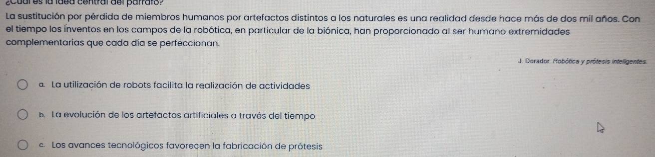 ¿Cuales la ldea central del parrafo?
La sustitución por pérdida de miembros humanos por artefactos distintos a los naturales es una realidad desde hace más de dos mil años. Con
el tiempo los inventos en los campos de la robótica, en particular de la biónica, han proporcionado al ser humano extremidades
complementarias que cada día se perfeccionan.
J. Dorador. Robótica y prótesis inteligentes.
a. La utilización de robots facilita la realización de actividades
B. La evolución de los artefactos artificiales a través del tiempo
c. Los avances tecnológicos favorecen la fabricación de prótesis