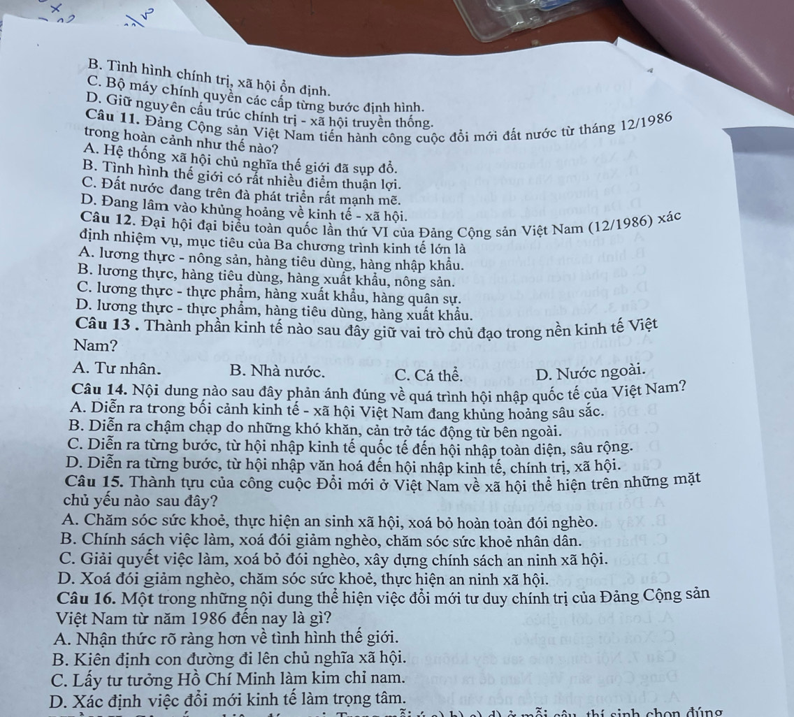 A
B. Tình hình chính trị, xã hội ổn định.
C. Bộ máy chính quyền các cấp từng bước đinh hình.
D. Giữ nguyên cấu trúc chính trị - xã hội truyền thống
Câu 11. Đảng Cộng sản Việt Nam tiến hành công cuộc đổi mới đất nước từ tháng 12/1986
trong hoàn cảnh như thế nào?
A. Hệ thống xã hội chủ nghĩa thế giới đã sụp đổ.
B. Tình hình thế giới có rất nhiều điểm thuận lợi.
C. Đất nước đang trên đà phát triển rất mạnh mẽ.
D. Đang lâm vào khủng hoảng về kinh tế - xã hội.
Câu 12. Đại hội đại biểu toàn quốc lần thứ VI của Đảng Cộng sản Việt Nam (12/1986) xác
định nhiệm Vụ, mục tiêu của Ba chương trình kinh tế lớn là
A. lương thực - nông sản, hàng tiêu dùng, hàng nhập khẩu.
B. lương thực, hàng tiêu dùng, hàng xuất khẩu, nông sản.
C. lương thực - thực phẩm, hàng xuất khẩu, hàng quân sự.
D. lương thực - thực phẩm, hàng tiêu dùng, hàng xuất khẩu.
Câu 13 . Thành phần kinh tế nào sau đây giữ vai trò chủ đạo trong nền kinh tế Việt
Nam?
A. Tư nhân. B. Nhà nước. C. Cá thể. D. Nước ngoài.
Câu 14. Nội dung nào sau đây phản ánh đúng về quá trình hội nhập quốc tế của Việt Nam?
A. Diễn ra trong bối cảnh kinh tế - xã hội Việt Nam đang khủng hoảng sâu sắc.
B. Diễn ra chậm chạp do những khó khăn, cản trở tác động từ bên ngoài.
C. Diễn ra từng bước, từ hội nhập kinh tế quốc tế đến hội nhập toàn diện, sâu rộng.
D. Diễn ra từng bước, từ hội nhập văn hoá đến hội nhập kinh tế, chính trị, xã hội.
Câu 15. Thành tựu của công cuộc Đổi mới ở Việt Nam về xã hội thể hiện trên những mặt
chủ yếu nào sau đây?
A. Chăm sóc sức khoẻ, thực hiện an sinh xã hội, xoá bỏ hoàn toàn đói nghèo.
B. Chính sách việc làm, xoá đói giảm nghèo, chăm sóc sức khoẻ nhân dân.
C. Giải quyết việc làm, xoá bỏ đói nghèo, xây dựng chính sách an ninh xã hội.
D. Xoá đói giảm nghèo, chăm sóc sức khoẻ, thực hiện an ninh xã hội.
Câu 16. Một trong những nội dung thể hiện việc đổi mới tư duy chính trị của Đảng Cộng sản
Việt Nam từ năm 1986 đến nay là gì?
A. Nhận thức rõ ràng hơn về tình hình thế giới.
B. Kiên định con đường đi lên chủ nghĩa xã hội.
C. Lấy tư tưởng Hồ Chí Minh làm kim chỉ nam.
D. Xác định việc đổi mới kinh tế làm trọng tâm.
câ u thí sinh chon đúng