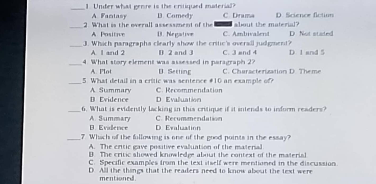 Under what genre is the critiqued material?
A. Fantasy B. Comedy C Drama D. Science flction
_2. What is the overall assessment of the about the material?
A. Positive D. Negative C. Ambivalent D Not stated
_3. Which paragraphs clearly show the critic's overall judgment?
A. I and 2 B 2 and 3 C. 3 and 4 D. 1 and 5
_4. What story element was assessed in paragraph 2?
A. Plot B. Setting C. Churacterization D. Theme
_5. What detail in a critic was sentence # 10 an example of?
A. Summary C. Recommendation
B Evidence D Evaluation
_6. What is evidently lacking in this critique if it intends to inform readers?
A. Summary C. Recommendation
B. Evidence D. Evaluation
_7. Which of the following is one of the good points in the essay?
A. The critic gave positive evaluation of the material.
B. The critic showed knowledge about the context of the material
C. Specific examples from the text itself were mentioned in the discussion.
D. All the things that the readers need to know about the text were
mentioned.