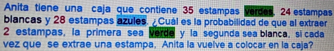 Anita tiene una caja que contiene 35 estampas verdes. 24 estampas 
blancas y 28 estampas azules. Cuál es la probabilidad de que al extraer
2 estampas, la primera sea verde y la segunda sea blanca, si cada 
vez que se extrae una estampa, Anita la vuelve a colocar en la caja?