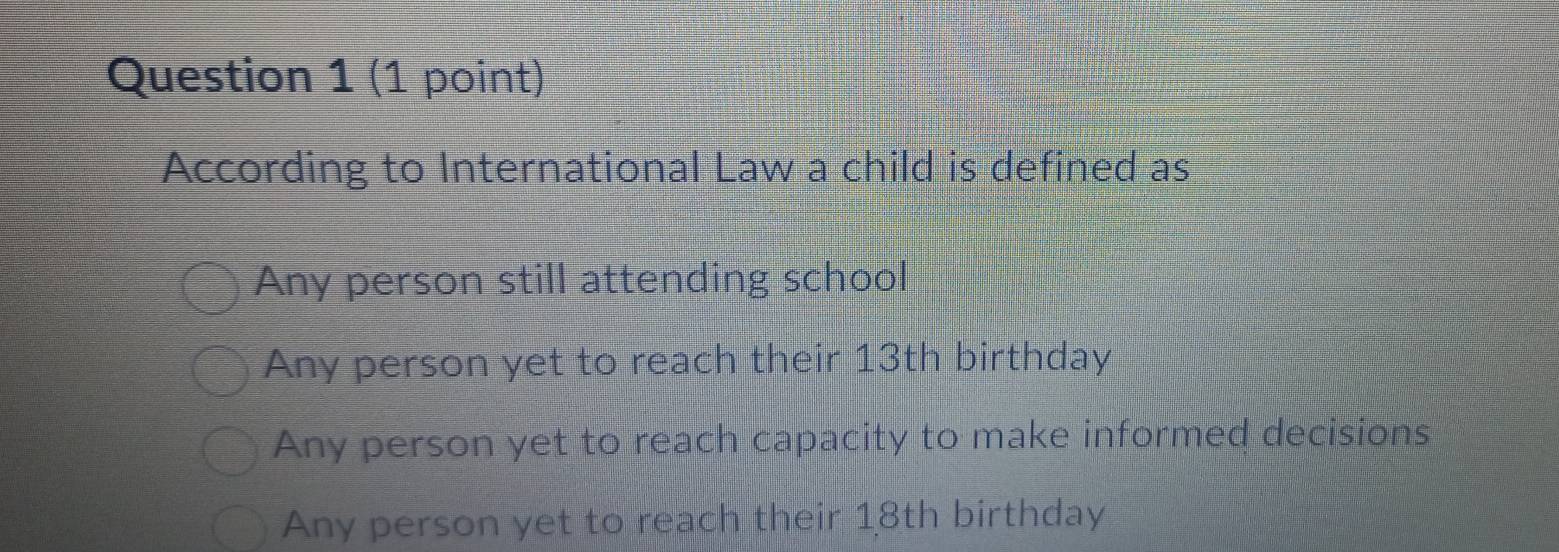 According to International Law a child is defined as
Any person still attending school
Any person yet to reach their 13th birthday
Any person yet to reach capacity to make informed decisions
Any person yet to reach their 18th birthday