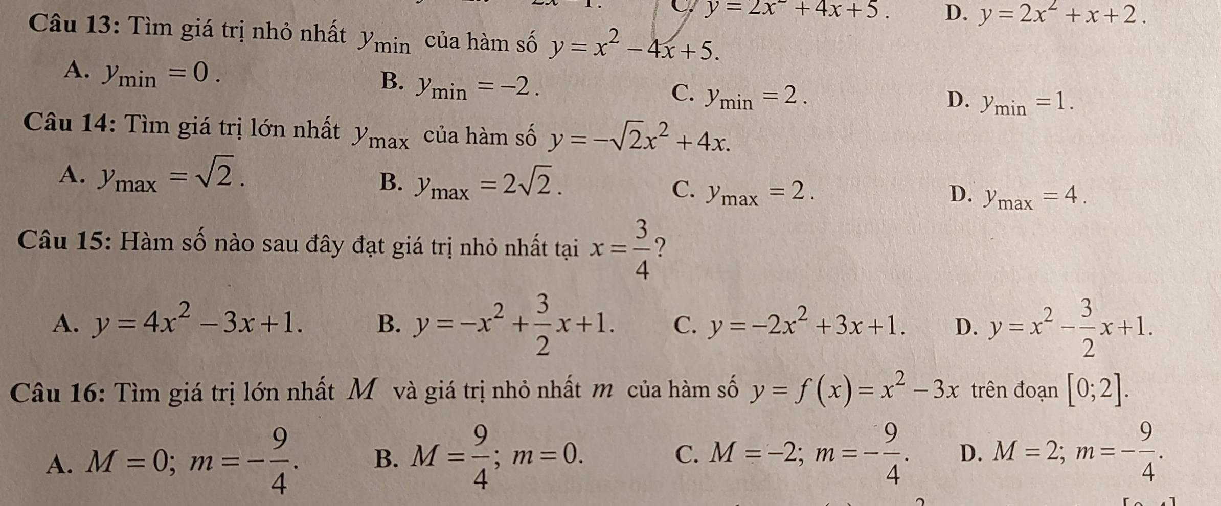 C. y=2x^2+4x+5. D. y=2x^2+x+2. 
Câu 13: Tìm giá trị nhỏ nhất y_min của hàm số y=x^2-4x+5.
A. y_min=0.
B. y_min=-2.
C. y_min=2. D. y_min=1. 
Câu 14: Tìm giá trị lớn nhất y_max của hàm số y=-sqrt(2)x^2+4x.
A. y_max=sqrt(2).
B. y_max=2sqrt(2).
C. y_max=2. D. y_max=4. 
Câu 15: Hàm số nào sau đây đạt giá trị nhỏ nhất tại x= 3/4  ?
A. y=4x^2-3x+1. y=-2x^2+3x+1. D. y=x^2- 3/2 x+1.
B. y=-x^2+ 3/2 x+1. C.
Câu 16: Tìm giá trị lớn nhất Mô và giá trị nhỏ nhất m của hàm số y=f(x)=x^2-3x trên đoạn [0;2].
A. M=0; m=- 9/4 . B. M= 9/4 ; m=0. C. M=-2; m=- 9/4 . D. M=2; m=- 9/4 .