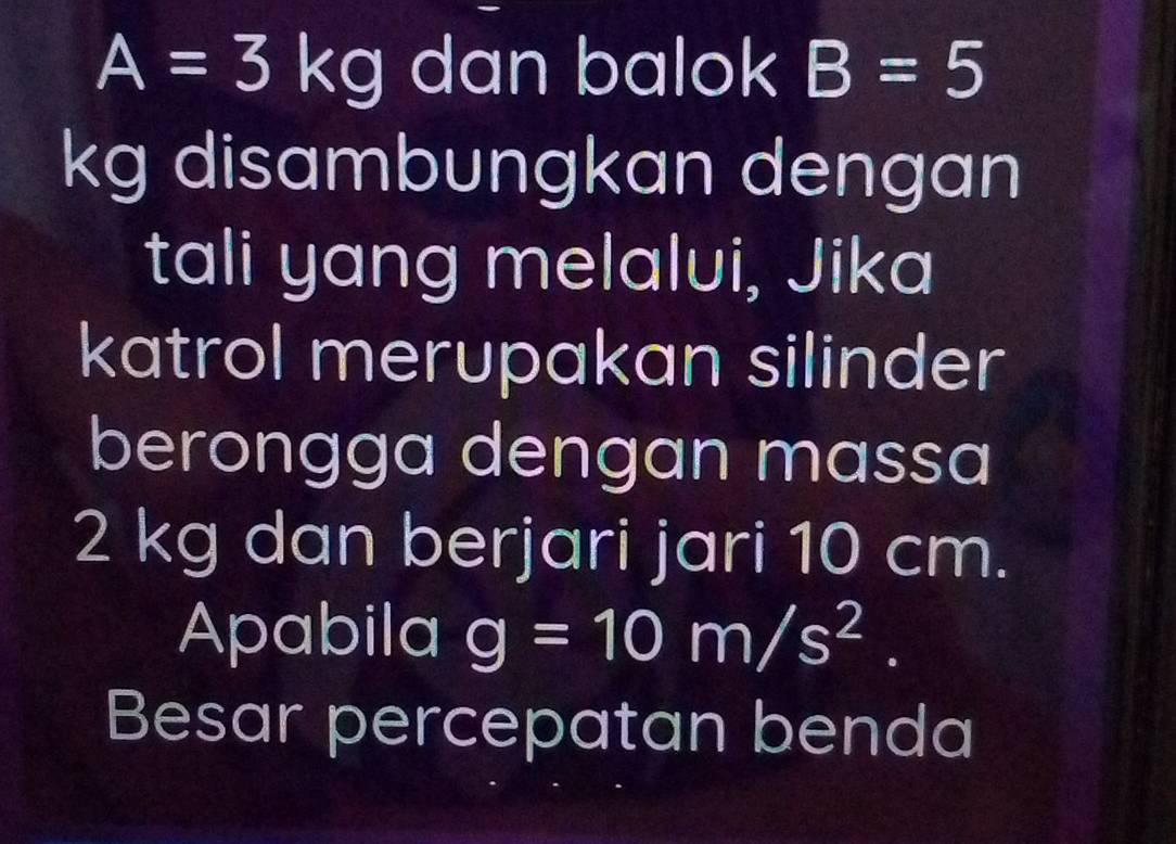 A=3kg dan balok B=5
kg disambungkan dengan 
tali yang melalui, Jika 
katrol merupakan silinder 
berongga dengan massa
2 kg dan berjari jari 10 cm. 
Apabila g=10m/s^2. 
Besar percepatan benda