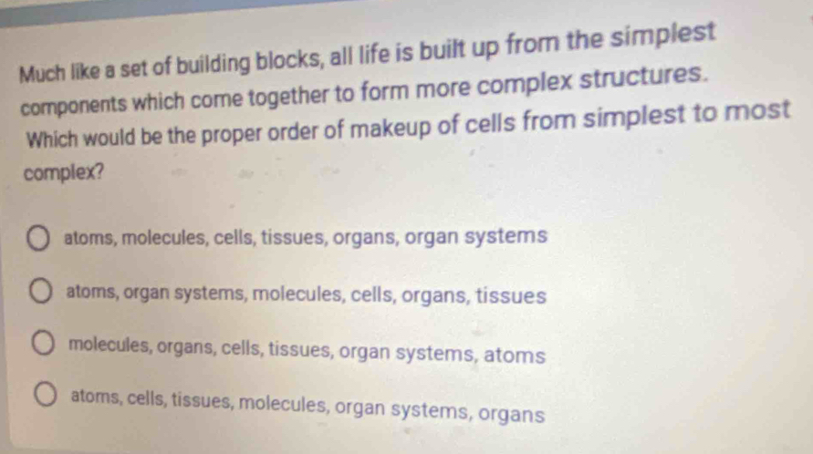 Much like a set of building blocks, all life is built up from the simplest
components which come together to form more complex structures.
Which would be the proper order of makeup of cells from simplest to most
complex?
atoms, molecules, cells, tissues, organs, organ systems
atoms, organ systems, molecules, cells, organs, tissues
molecules, organs, cells, tissues, organ systems, atoms
atoms, cells, tissues, molecules, organ systems, organs