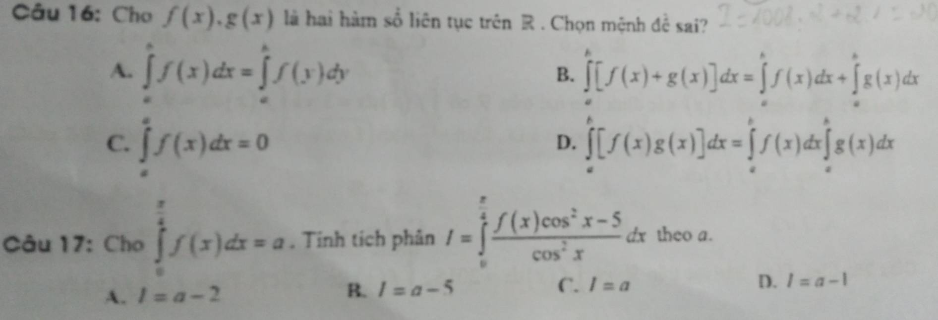 Cho f(x), g(x) là hai hàm số liên tục trên R. Chọn mệnh đề sai?
A. ∈tlimits _0^(af(x)dx=∈tlimits _a^bf(y)dy
B. ∈tlimits _a^b[f(x)+g(x)]dx=∈tlimits _a^bf(x)dx+∈tlimits _a^bg(x)dx
C. ∈tlimits _a^af(x)dx=0 ∈tlimits _a^b[f(x)g(x)]dx=∈tlimits _a^bf(x)dx∈tlimits _a^bg(x)dx
D.
Câu 17: Cho ∈tlimits _0^(frac π)4)f(x)dx=a. Tính tích phân I=∈tlimits _0^((frac π)4) (f(x)cos^2x-5)/cos^2x dx theo a.
A. l=a-2 B. 1=a-5
C. l=a D. l=a-1