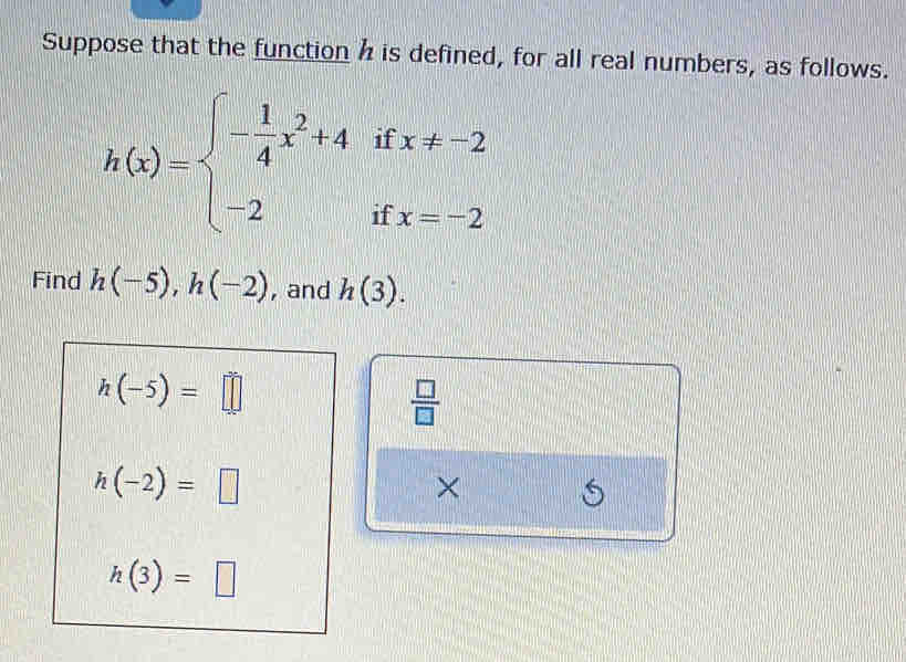 Suppose that the function h is defined, for all real numbers, as follows.
h(x)=beginarrayl - 1/4 x^2+4ifx!= -2 -2ifx=-2endarray.
Find h(-5), h(-2) , and h(3).
h(-5)=□
 □ /□  
h(-2)=□
× S
h(3)=□