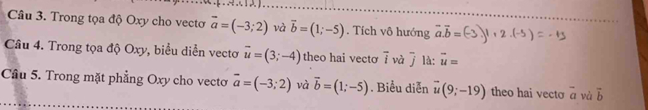 Trong tọa độ Oxy cho vectơ vector a=(-3;2) và vector b=(1;-5). Tích vô hướng vector a.vector b=
Câu 4. Trong tọa độ Oxy, biểu diễn vectơ vector u=(3;-4) theo hai vectơ vector i và j * là: vector u=
Câu 5. Trong mặt phẳng Oxy cho vecto vector a=(-3;2) và vector b=(1;-5). Biểu diễn vector u(9;-19) theo hai vecto overline a và vector b