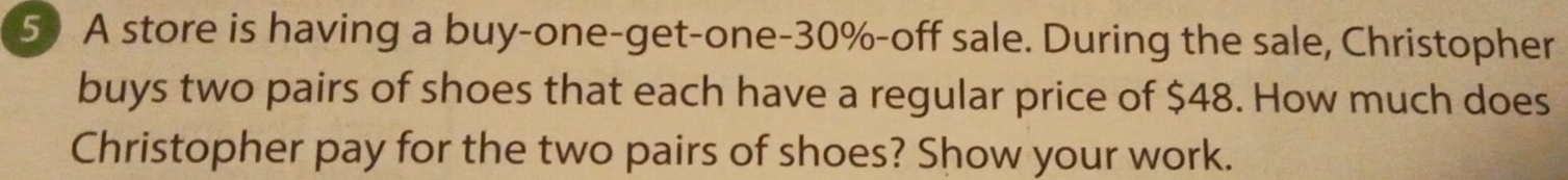 A store is having a buy-one-get-one- 30% -off sale. During the sale, Christopher 
buys two pairs of shoes that each have a regular price of $48. How much does 
Christopher pay for the two pairs of shoes? Show your work.