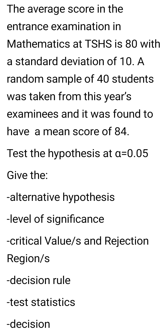 The average score in the 
entrance examination in 
Mathematics at TSHS is 80 with 
a standard deviation of 10. A 
random sample of 40 students 
was taken from this year’s 
examinees and it was found to 
have a mean score of 84. 
Test the hypothesis at a=0.05
Give the: 
-alternative hypothesis 
-level of significance 
-critical Value/s and Rejection 
Region/s 
-decision rule 
-test statistics 
-decision