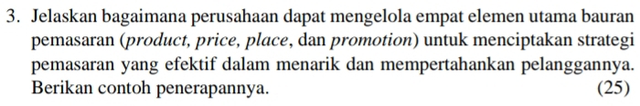 Jelaskan bagaimana perusahaan dapat mengelola empat elemen utama bauran 
pemasaran (product, price, place, dan promotion) untuk menciptakan strategi 
pemasaran yang efektif dalam menarik dan mempertahankan pelanggannya. 
Berikan contoh penerapannya. (25)