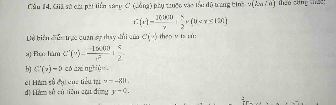 Giả sử chi phí tiền xăng C (đồng) phụ thuộc vào tốc độ trung bình v(km / h) theo công thức:
C(v)= 16000/v + 5/2 v(0
Để biểu diễn trực quan sự thay đổi của C(v) theo v ta có:
a) Đạo hàm C'(v)= (-16000)/v^2 + 5/2 .
b) C'(v)=0 có hai nghiệm.
c) Hàm số đạt cực tiểu tại v=-80.
d) Hàm số có tiệm cận đứng y=0. 
2