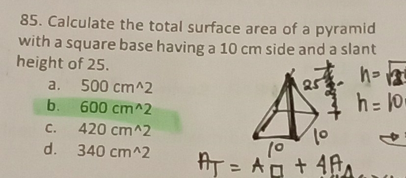 Calculate the total surface area of a pyramid
with a square base having a 10 cm side and a slant
height of 25.
a. 500cm^(wedge)2
b. 600cm^(wedge)2
C. 420cm^(wedge)2
d. 340cm^(wedge)2