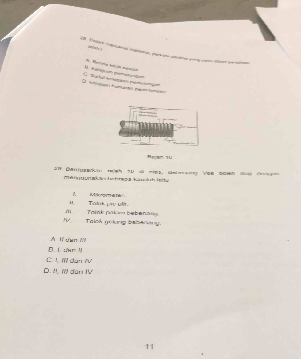 ialah?
28. Dalam mencanal matsalat, perkara perting yang periu diberi peraitan
A. Benda kerja sesual
B. Kelajuan pemotongan
C. Sudut kelegaan pemotongan
D. kelajuan hantaran pemotongan
Rajah 10
29. Berdasarkan rajah 10 di atas, Bebenang Vee boieh diuji dengan
menggunakan bebrapa kaedah iaitu
I. Mikrometer.
II. Tolok pic ulir.
III. . Tolok palam bebenang.
IV. Tolok gelang bebenang.
A. II dan III
B. I, dan II
C. I, III dan IV
D. II, III dan IV
11