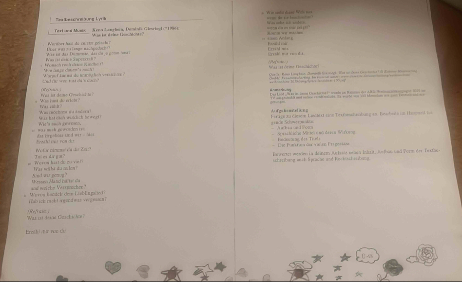 Textbeschreibung Lyrik # Wis sight diese Well sas weny do sie beacheto?
Text und Musik Keno Langbein, Dominik Giesriegl (*1986): wenn do es mir zeigu Was sehe ich anders
Was ist deine Geschichte? Komm wir machen
: Worüber hast du zuletzt gelacht?    einen Anfa Erzahl mir
Über was zu lange nachgedacht?
Was ist das Dümmiste, das du je getan hast? Erzähl mar von dir. Erzähl mir.
Was ist deine Superkraft?
+ Wonach roch deine Kindheit? (Refrain. )
We lange danert's noch?
Worauf kannst du unmöglich verzichten? Was ist deine Geschichte? 
Und für wen tust du's doch? Guelle: Keno Langbein, Dominth Giezriegl: Was sst deine Gessinchie? ' Romone Masssooring
OmbN, Frauenneuharting. Im Internes unter: wow daserme delunea genanin
(Refrain: ) Anmerkung weiknachies 2015/somg/Terics lendakees 100 pảy
Was ist deme Geschichte?
Was hast du criebt?
Was zshlt? gesungen
Was möchtest du ändern?
Was hat dich wirklich bewegt? Aufgabensteilung
Wie's auch gewesen, Fertige zu diesern Liedtext eine Textbeschreibung an. Bearbeite im Haupueil ta
was auch geworden ist: — Aufhau und Form gende Schwerpunkte:
das Ergebnis sind wir - hier
Erzähl mir von dir - Sprachliche Mittel und deren Wirkung
Bedeutung des Titels
Wofur nimnst du dir Zeit? - Die Funktion der vielen Fragesätze
Wovon hast du zu viel? Bewertet werden in deinem Aufsatz neben Inhalt, Aufbau und Form der Textbe-
Tut es dir gut?
Was willst du teilen? schreibung auch Sprache und Rechtschreibung.
Sind wir genug?
Wessen Hand hältst du
und welche Versprechen?
n Wovon handelt dein Lieblingslied?
Hab ich nicht irgendwas vergessen?
(Refrain. )
Was ist daine Geschichte?
Erzähl mir von dir
U-48