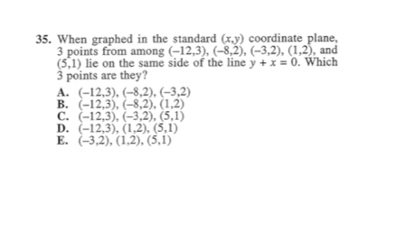 When graphed in the standard (x,y) coordinate plane,
3 points from among (-12,3), (-8,2), (-3,2), (1,2) , and
(5,1) lie on the same side of the line y+x=0. Which
3 points are they?
A. (-12,3), (-8,2), (-3,2)
B. (-12,3), (-8,2), (1,2)
C. (-12,3), (-3,2), (5,1)
D. (-12,3), (1,2),(5,1)
E. (-3,2),(1,2),(5,1)