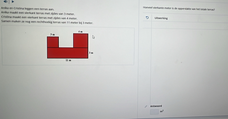Anika en Cristina leggen een terras aan. 
Hoeveel vierkante meter is de oppervlakte van het totale terras? 
Anika maakt een vierkant terras met zijdes van 3 meter. Uitwerking 
Cristina maakt een vierkant terras met zijdes van 4 meter. 
Samen maken ze nog een rechthoekig terras van 11 meter bij 3 meter. 
Antwoord
m^2