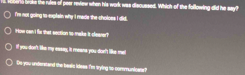 Roberto broke the rules of peer review when his work was discussed. Which of the following did he say?
I'm not going to explain why I made the choices I did.
How can I fix that section to make it clearer?
If you don't like my essay, it means you don't like me!
Do you understand the basic ideas I'm trying to communicate?