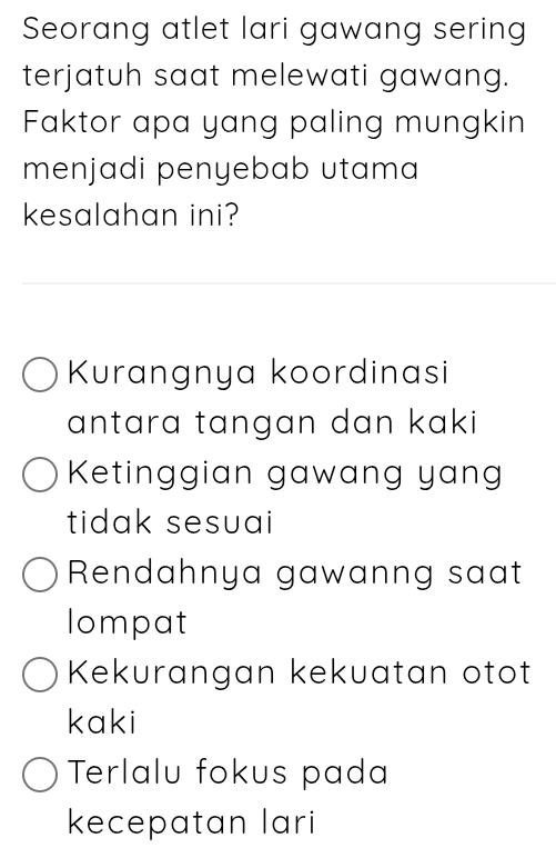 Seorang atlet lari gawang sering
terjatuh saat melewati gawang.
Faktor apa yang paling mungkin
menjadi penyebab utama
kesalahan ini?
Kurangnya koordinasi
antara tangan dan kaki
Ketinggian gawang yan
tidak sesuai
Rendahnya gawanng saat
lompat
Kekurangan kekuatan otot
kaki
Terlalu fokus pada
kecepatan lari