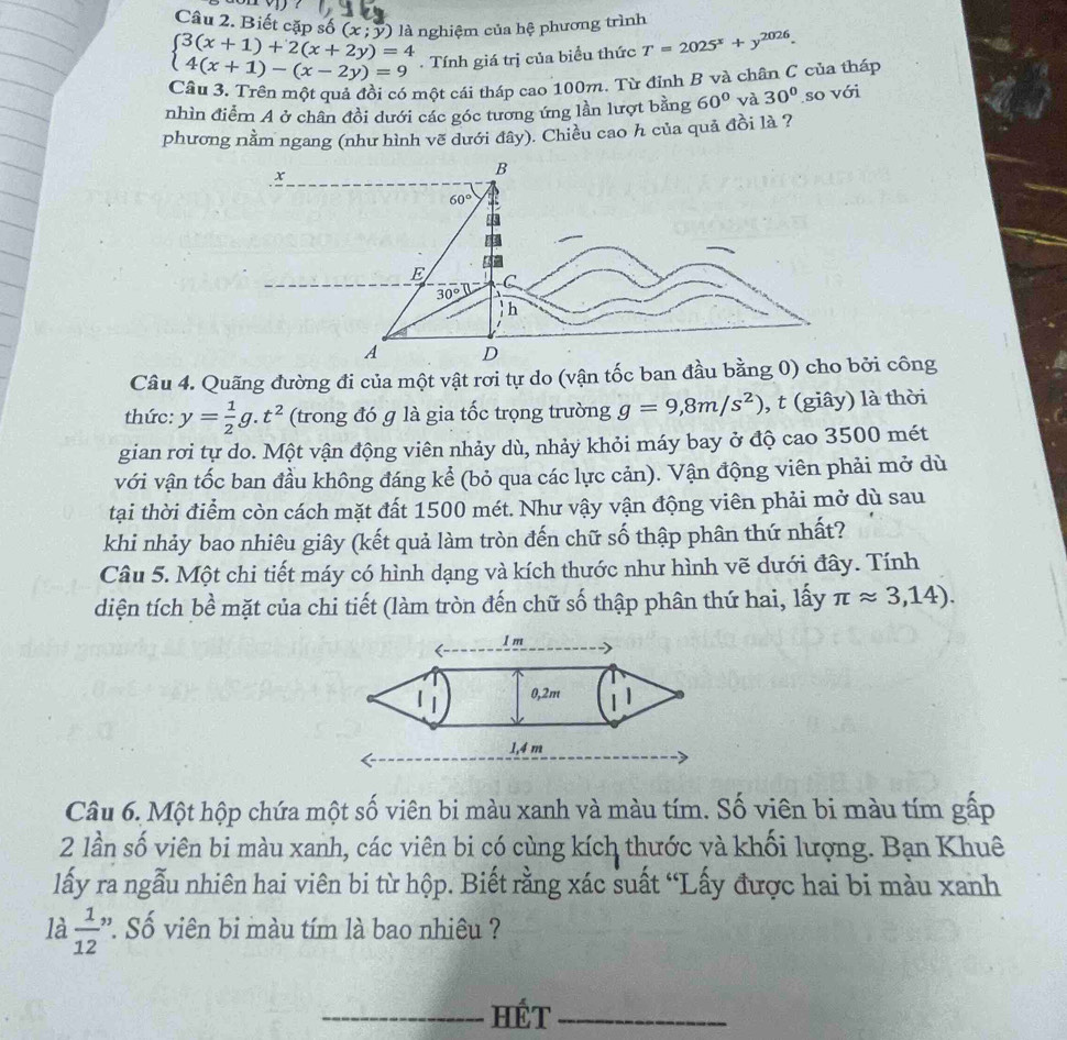 Biết cặp số (x;y)
beginarrayl 3(x+1)+2(x+2y)=4 4(x+1)-(x-2y)=9endarray. là nghiệm của hệ phương trình
. Tính giá trị của biểu thức T=2025^x+y^(2026).
Câu 3. Trên một quả đội có một cái tháp cao 100m. Từ đỉnh B và chân C của tháp
nhìn điểm A ở chân đồi dưới các góc tương ứng lần lượt bằng 60° và 30° so với
phương nằm ngang (như hình vẽ dưới đây). Chiều cao h của quả đồi là ?
x
Câu 4. Quãng đường đi của một vật rơi tự do (vận tốc ban đầu bằng 0)bởi công
thức: y= 1/2 g.t^2 (trong đó g là gia tốc trọng trường g=9,8m/s^2) , t (giây) là thời
gian rơi tự do. Một vận động viên nhảy dù, nhảy khỏi máy bay ở độ cao 3500 mét
với vận tốc ban đầu không đáng kể (bỏ qua các lực cản). Vận động viên phải mở dù
tại thời điểm còn cách mặt đất 1500 mét. Như vậy vận động viên phải mở dù sau
khi nhảy bao nhiêu giây (kết quả làm tròn đến chữ số thập phân thứ nhất?
Câu 5. Một chi tiết máy có hình dạng và kích thước như hình vẽ dưới đây. Tính
diện tích bề mặt của chi tiết (làm tròn đến chữ số thập phân thứ hai, lấy π approx 3,14).
Câu 6. Một hộp chứa một số viên bi màu xanh và màu tím. Số viên bi màu tím gấp
2 lần số viên bi màu xanh, các viên bi có cùng kích thước và khối lượng. Bạn Khuê
lấy ra ngẫu nhiên hai viên bi từ hộp. Biết rằng xác suất “Lấy được hai bi màu xanh
là  1/12  ' Số viên bi màu tím là bao nhiêu ?
_HÉT_