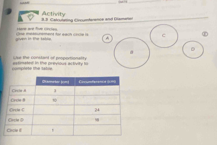 NAME_ 
DATE_ 
Activity 
3.3 Calculating Circumference and Diameter 
Here are five circles. 
One measurement for each circle is 
given in the table. A 
D 
Use the constant of proportionality 
estimated in the previous activity to 
complete the table.