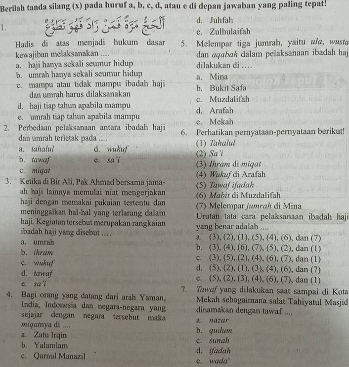 Berilah tanda silang (x) pada huruf a, b, c, d, atau e di depan jawaban yang paling tepat!
d. Juhfah
1.
e. Zulhulaifah
Hadis di atas menjadi hukum dasar 5. Melempar tiga jumrah, yaitu ula, wusta
kewajiban melaksanakan .... dan aqabah dalam pelaksanaan ibadah haj
a. haji hanya sekali seumur hidup dilakukan di …
b. umrah hanya sekali seumur hidup a. Mina
c. mampu atau tidak mampu ibadah haji b. Bukit Safa
dan umrah harus dilaksanakan
c. Muzdalifah
d. haji tiap tahun apabila mampu d. Arafah
e. umrah tiap tahun apabila mampu e. Mekah
2. Perbedaan pelaksanaan antara ibadah haji 6. Perhatikan pernyataan-pernyataan berikut!
dan umrah terletak pada ....
a. tahalul d. wukuf (1) Tahalul
(2) Sa’i
b. tawaf e. sa'i (3) Ihram di miqat
c. miqat (4) Wukuf di Arafah
3. Ketika di Bir Ali, Pak Ahmad bersama jama- (5) Tawaf ifadah
ah haji lainnya memulai niat mengerjakan (6) Mabit di Muzdalifah
haji dengan memakai pakaian tertentu dan (7) Melempar jumrah di Mina
meninggalkan hal-hal yang terlarang dalam Urutan tata cara pelaksanaan ibadah haji
haji. Kegiatan tersebut merupakan rangkaian yang benar adalah ....
ibadah haji yang disebut . , (6), dan (7)
a. (3),(2),(1),(5),(4)
a. umrah dan (1)
b. (3),(4),(6),(7),(5),(2),
b. ihram , dan (1)
c. (3 ),(5),(2),(4),(6),(7)
c. wukuf d. (5), ( 2),(1),(3),(4), (6), dan (7)
d. tawaf c. (5),(2),(3),(4),(6),(7),dan( 1)
e. sa 'i 7. Tawaf yang dilakukan saat sampai di Kota
4. Bagi orang yang datang dari arah Yaman, Mekah sebagaimana salat Tahiyatul Masjid
India, Indonesia dan negara-negara yang dinamakan dengan tawaf ....
sejajar dengan negara tersebut maka a. nazar
miqatnya di .... b. qudum
a. Zatu Irqin
b. Yalamlam c. sunah
d. ifadah
c. Qarnul Manazil
e. wada’