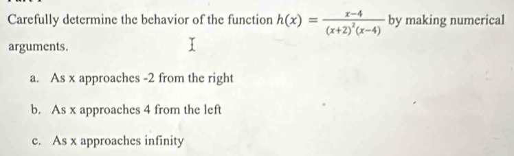 Carefully determine the behavior of the function h(x)=frac x-4(x+2)^2(x-4) by making numerical
arguments.
a. As x approaches -2 from the right
b. As x approaches 4 from the left
c. As x approaches infinity