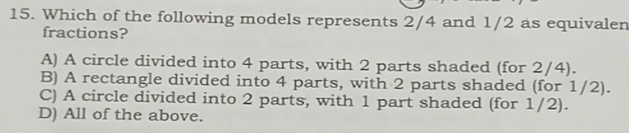 Which of the following models represents 2/4 and 1/2 as equivalen
fractions?
A) A circle divided into 4 parts, with 2 parts shaded (for 2/4).
B) A rectangle divided into 4 parts, with 2 parts shaded (for 1/2).
C) A circle divided into 2 parts, with 1 part shaded (for 1/2).
D) All of the above.