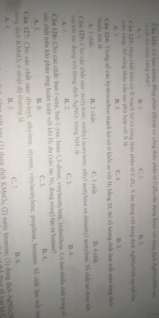 Có bao nhiêu đồng phân alkyne có công thức phân tử C₆H₁ tác dụng được với dung địch AgNO_3/NH_3 tạo
ra kết tủa màu vàng nhạt?
A. 4. B. 5. C. 3. D. 2.
Câu 123: Hợp chất hữu cơ X mạch hở có công thức phân tử C₄Hỳ; X tác dụng với dung dịch AgNO_3/NH_3 tạo kết tùa
màu vàng. Số công thức cầu tạo phù hợp với X là
A. 3. B. 5. C. 4. D. 2.
Câu 124: Trong số các hydrocarbon mạch hở có tỉ khối so với H_2 bằng 20, thì số lượng chất làm mất màu dung dịch
thuốc tím là
A. I chất. B. 2 chất. C. 3 chất. D. 4 chất.
Câu 125: Cho các chất sau: acetylene; methyl acetylene; ethyl acetylene và dimethyl acetylene. Số chất tạo được kết
tua khi tác dụng với dung dịch AgNO: trong NH_3 là
A. 1.
B. 2. C. 3. D.4.
Câu 126: Cho các chất: but-1-ene, but-1-yne, buta-1,3-diene, vinylacetylene, isobutilene. Có bao nhiêu chất trong số
các chất trên khi phản ứng hoàn toàn với khí H_2 dư (xúc tác Ni, đung nóng) tạo ra butane?
C. 3. D. 4.
A. 5. B. 6.
Câu 127: Cho các chất sau: divinyl, ethylene, styrene, vinylacetylene, propilene, benzene. Số chất làm mất mà
dung dịch KMn O_4 ở nhiệt độ thường là
C. 7.
D. 6.
A. 4. B. 5. AgNO_3/N
b   au    )  d u n g dịch KM _1O_4; (2) nước bromine; (3) dung dịch
dùng đề loại bỏ C