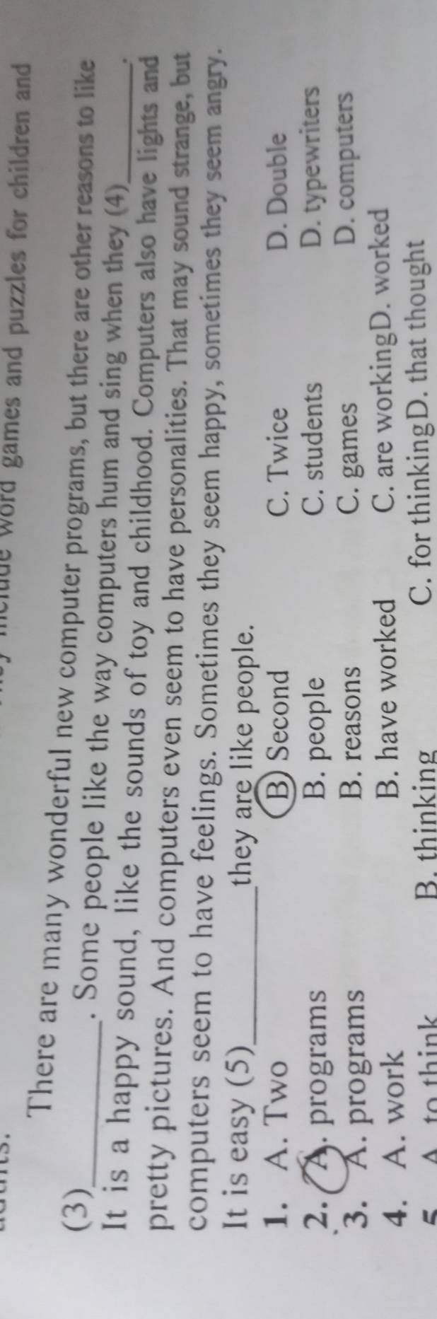 clude word games and puzzles for children and
There are many wonderful new computer programs, but there are other reasons to like
(3)_ . Some people like the way computers hum and sing when they (4)_
.
It is a happy sound, like the sounds of toy and childhood. Computers also have lights and
pretty pictures. And computers even seem to have personalities. That may sound strange, but
computers seem to have feelings. Sometimes they seem happy, sometimes they seem angry.
It is easy (5)_ they are like people.
1. A. Two B) Second C. Twice D. Double
2. A. programs B. people C. students D. typewriters
3. A. programs
B. reasons C. games D. computers
4. A. work B. have worked C. are workingD. worked
5 A to think B. thinking C. for thinkingD. that thought