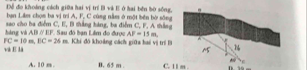 Đề đo khoảng cách giữa hai vị trí B và E ở hai bên bờ sông,
bạn Lầm chọn ba vị trí A, F, C cùng nằm ở một bên bờ sông
sao cho ba điểm C, E, B thắng hàng, ba điểm C, F, A thằng
hàng và ABparallel EF. Sau đó bạn Lâm đo được AF=15m,
FC=10m, EC=26m. Khí đó khoắng cách giữa hai vị trí B
và E là
A. 10 m. B. 65 m. C. 11 m. D. 30 m