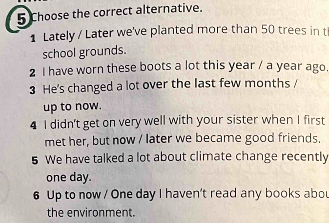 Choose the correct alternative. 
1 Lately / Later we've planted more than 50 trees in tl 
school grounds. 
2 I have worn these boots a lot this year / a year ago. 
3 He's changed a lot over the last few months / 
up to now. 
4 I didn’t get on very well with your sister when I first 
met her, but now / later we became good friends. 
5 We have talked a lot about climate change recently 
one day. 
6 Up to now / One day I haven't read any books abou 
the environment.