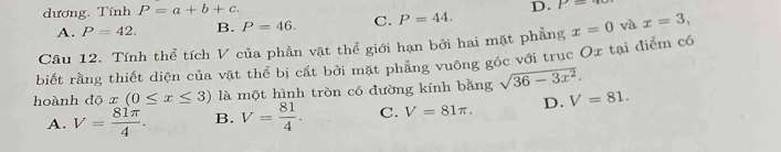 dương. Tính P=a+b+c.
D. P=
A. P=42. B. P=46. C. P=44. 
Câu 12. Tính thể tích V của phần vật thể giới hạn bởi hai mặt phẳng x=0 và x=3, 
biết rằng thiết diện của vật thể bị cắt bởi mặt phẳng vuỡng góc với trục Ox tại điểm có
hoành độ x (0≤ x≤ 3) là một hình tròn có đường kính bằng sqrt(36-3x^2).
A. V= 81π /4 . B. V= 81/4 . C. V=81π. D. V=81.