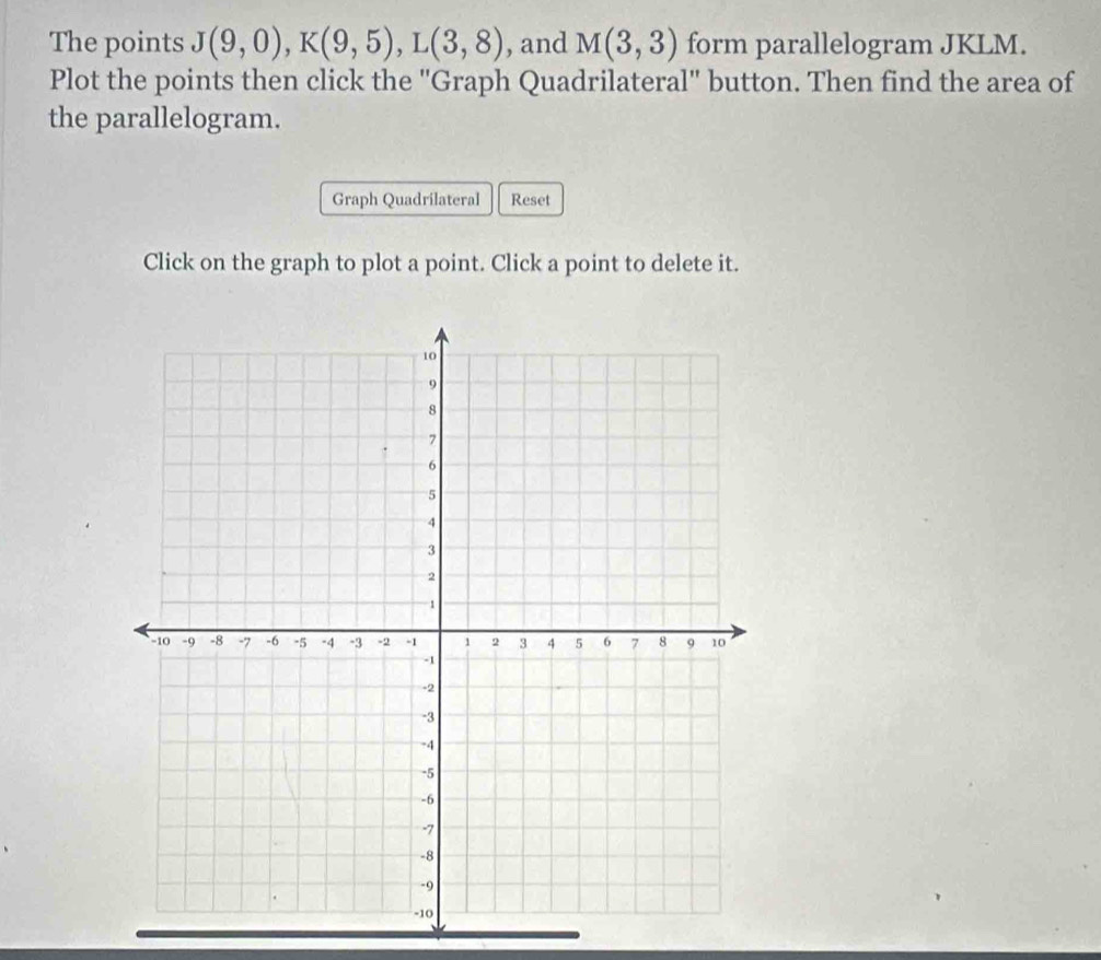 The points J(9,0), K(9,5), L(3,8) , and M(3,3) form parallelogram JKLM. 
Plot the points then click the ''Graph Quadrilateral'' button. Then find the area of 
the parallelogram. 
Graph Quadrilateral Reset 
Click on the graph to plot a point. Click a point to delete it.